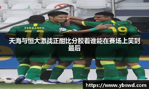 天海与恒大激战正酣比分胶着谁能在赛场上笑到最后
