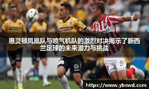 惠灵顿凤凰队与喷气机队的激烈对决揭示了新西兰足球的未来潜力与挑战